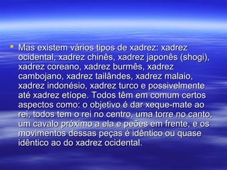  Mas existem vários tipos de xadrez: xadrezMas existem vários tipos de xadrez: xadrez
ocidental, xadrez chinês, xadrez japonês (shogi),ocidental, xadrez chinês, xadrez japonês (shogi),
xadrez coreano, xadrez burmês, xadrezxadrez coreano, xadrez burmês, xadrez
cambojano, xadrez tailândes, xadrez malaio,cambojano, xadrez tailândes, xadrez malaio,
xadrez indonésio, xadrez turco e possivelmentexadrez indonésio, xadrez turco e possivelmente
até xadrez etíope. Todos têm em comum certosaté xadrez etíope. Todos têm em comum certos
aspectos como: o objetivo é dar xeque-mate aoaspectos como: o objetivo é dar xeque-mate ao
rei, todos tem o rei no centro, uma torre no canto,rei, todos tem o rei no centro, uma torre no canto,
um cavalo próximo a ela e peões em frente, e osum cavalo próximo a ela e peões em frente, e os
movimentos dessas peças é idêntico ou quasemovimentos dessas peças é idêntico ou quase
idêntico ao do xadrez ocidental.idêntico ao do xadrez ocidental.
 