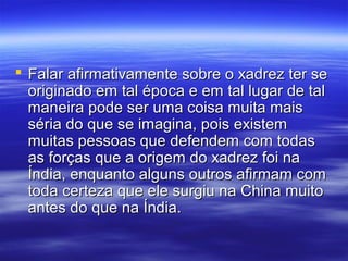  Falar afirmativamente sobre o xadrez ter seFalar afirmativamente sobre o xadrez ter se
originado em tal época e em tal lugar de taloriginado em tal época e em tal lugar de tal
maneira pode ser uma coisa muita maismaneira pode ser uma coisa muita mais
séria do que se imagina, pois existemséria do que se imagina, pois existem
muitas pessoas que defendem com todasmuitas pessoas que defendem com todas
as forças que a origem do xadrez foi naas forças que a origem do xadrez foi na
Índia, enquanto alguns outros afirmam comÍndia, enquanto alguns outros afirmam com
toda certeza que ele surgiu na China muitotoda certeza que ele surgiu na China muito
antes do que na Índia.antes do que na Índia.
 