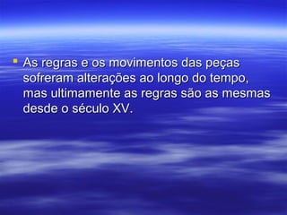  As regras e os movimentos das peçasAs regras e os movimentos das peças
sofreram alterações ao longo do tempo,sofreram alterações ao longo do tempo,
mas ultimamente as regras são as mesmasmas ultimamente as regras são as mesmas
desde o século XV.desde o século XV.
 