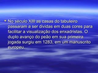  No século XIII as casas do tabuleiroNo século XIII as casas do tabuleiro
passaram a ser dividas em duas cores parapassaram a ser dividas em duas cores para
facilitar a visualização dos enxadristas. Ofacilitar a visualização dos enxadristas. O
duplo avanço do peão em sua primeiraduplo avanço do peão em sua primeira
jogada surgiu em 1283, em um manuscritojogada surgiu em 1283, em um manuscrito
europeu.europeu.
 