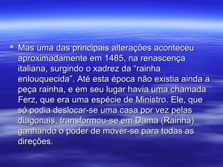  Mas uma das principais alterações aconteceuMas uma das principais alterações aconteceu
aproximadamente em 1485, na renascençaaproximadamente em 1485, na renascença
italiana, surgindo o xadrez da “rainhaitaliana, surgindo o xadrez da “rainha
enlouquecida”. Até esta época não existia ainda aenlouquecida”. Até esta época não existia ainda a
peça rainha, e em seu lugar havia uma chamadapeça rainha, e em seu lugar havia uma chamada
Ferz, que era uma espécie de Ministro. Ele, queFerz, que era uma espécie de Ministro. Ele, que
só podia deslocar-se uma casa por vez pelassó podia deslocar-se uma casa por vez pelas
diagonais, transformou-se em Dama (Rainha)diagonais, transformou-se em Dama (Rainha)
ganhando o poder de mover-se para todas asganhando o poder de mover-se para todas as
direções.direções.
 