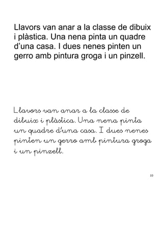 Llavors van anar a la classe de dibuix
i plàstica. Una nena pinta un quadre
d’una casa. I dues nenes pinten un
gerro amb pintura groga i un pinzell.
Llavors van anar a la classe de
dibuix i plàstica. Una nena pinta
un quadre d’una casa. I dues nenes
pinten un gerro amb pintura groga
i un pinzell.
10
 