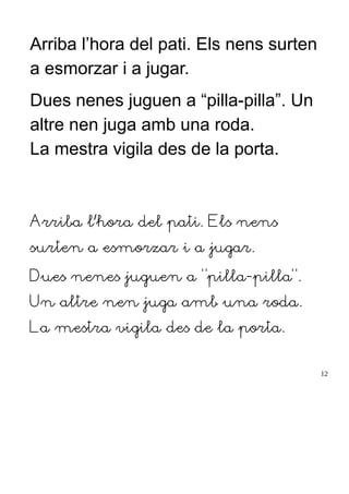 Arriba l’hora del pati. Els nens surten
a esmorzar i a jugar.
Dues nenes juguen a “pilla-pilla”. Un
altre nen juga amb una roda.
La mestra vigila des de la porta.
Arriba l’hora del pati. Els nens
surten a esmorzar i a jugar.
Dues nenes juguen a “pilla-pilla”.
Un altre nen juga amb una roda.
La mestra vigila des de la porta.
12
 