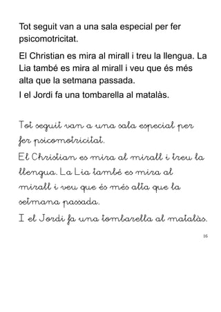 Tot seguit van a una sala especial per fer
psicomotricitat.
El Christian es mira al mirall i treu la llengua. La
Lia també es mira al mirall i veu que és més
alta que la setmana passada.
I el Jordi fa una tombarella al matalàs.
Tot seguit van a una sala especial per
fer psicomotricitat.
El Christian es mira al mirall i treu la
llengua. La Lia també es mira al
mirall i veu que és més alta que la
setmana passada.
I el Jordi fa una tombarella al matalàs.
16
 