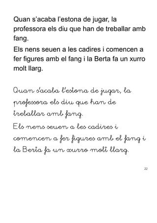 Quan s’acaba l’estona de jugar, la
professora els diu que han de treballar amb
fang.
Els nens seuen a les cadires i comencen a
fer figures amb el fang i la Berta fa un xurro
molt llarg.
Quan s’acaba l’estona de jugar, la
professora els diu que han de
treballar amb fang.
Els nens seuen a les cadires i
comencen a fer figures amb el fang i
la Berta fa un xurro molt llarg.
22
 