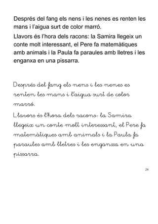 Després del fang els nens i les nenes es renten les
mans i l’aigua surt de color marró.
Llavors és l’hora dels racons: la Samira llegeix un
conte molt interessant, el Pere fa matemàtiques
amb animals i la Paula fa paraules amb lletres i les
enganxa en una pissarra.
Després del fang els nens i les nenes es
renten les mans i l’aigua surt de color
marró.
Llavors és l’hora dels racons: la Samira
llegeix un conte molt interessant, el Pere fa
matemàtiques amb animals i la Paula fa
paraules amb lletres i les enganxa en una
pissarra.
24
 