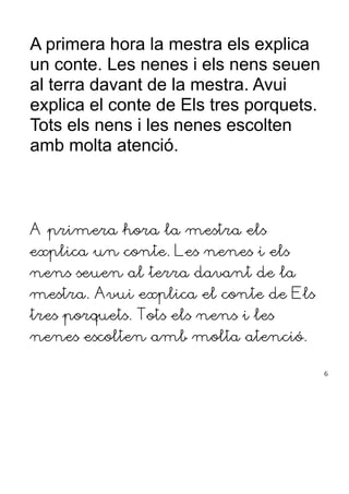 A primera hora la mestra els explica
un conte. Les nenes i els nens seuen
al terra davant de la mestra. Avui
explica el conte de Els tres porquets.
Tots els nens i les nenes escolten
amb molta atenció.
A primera hora la mestra els
explica un conte. Les nenes i els
nens seuen al terra davant de la
mestra. Avui explica el conte de Els
tres porquets. Tots els nens i les
nenes escolten amb molta atenció.
6
 