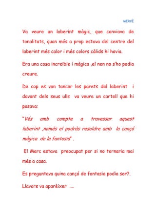 MERCÈ
Va veure un laberint màgic, que canviava de
tonalitats, quan més a prop estava del centre del
laberint més calor i més colors càlids hi havia.
Era una cosa increïble i màgica ,el nen no s’ho podia
creure.
De cop es van tancar les parets del laberint i
davant dels seus ulls va veure un cartell que hi
posava:
“Vés amb compte a travessar aquest
laberint ,només el podràs resoldre amb la cançó
màgica de la fantasia” .
El Marc estava preocupat per si no tornaria mai
més a casa.
Es preguntava quina cançó de fantasia podia ser?.
Llavors va aparèixer ....
 