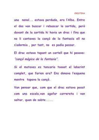 CRISTINA
una nena!... estava perduda, era l’Alba. Entre
el dos van buscar i rebuscar la sortida, però
davant de la sortida hi havia un drac i fins que
no li cantaves la cançó de la fantasia ell no
s’adormia , per tant, no es podia passar.
El drac estava tapant un cartell que hi posava:
“cançó màgica de la fantasia”.
Si el mataves es tancaria toooot el laberint
complet, que farien ara? Ens donava l’esquena
mentre tapava la cançó.
Van pensar que, com que el drac estava posat
com una escala,van agafar carrereta i van
saltar, quan de sobte......
 