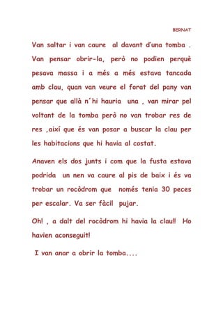 BERNAT
Van saltar i van caure al davant d’una tomba .
Van pensar obrir-la, però no podien perquè
pesava massa i a més a més estava tancada
amb clau, quan van veure el forat del pany van
pensar que allà n´hi hauria una , van mirar pel
voltant de la tomba però no van trobar res de
res ,així que és van posar a buscar la clau per
les habitacions que hi havia al costat.
Anaven els dos junts i com que la fusta estava
podrida un nen va caure al pis de baix i és va
trobar un rocòdrom que només tenia 30 peces
per escalar. Va ser fàcil pujar.
Oh! , a dalt del rocòdrom hi havia la clau!! Ho
havien aconseguit!
I van anar a obrir la tomba....
 