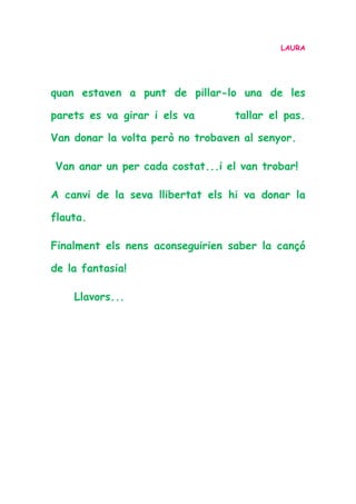 LAURA
quan estaven a punt de pillar-lo una de les
parets es va girar i els va tallar el pas.
Van donar la volta però no trobaven al senyor.
Van anar un per cada costat...i el van trobar!
A canvi de la seva llibertat els hi va donar la
flauta.
Finalment els nens aconseguirien saber la cançó
de la fantasia!
Llavors...
 