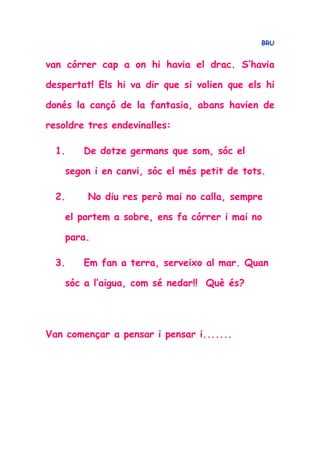 BRU
van córrer cap a on hi havia el drac. S’havia
despertat! Els hi va dir que si volien que els hi
donés la cançó de la fantasia, abans havien de
resoldre tres endevinalles:
1. De dotze germans que som, sóc el
segon i en canvi, sóc el més petit de tots.
2. No diu res però mai no calla, sempre
el portem a sobre, ens fa córrer i mai no
para.
3. Em fan a terra, serveixo al mar. Quan
sóc a l’aigua, com sé nedar!! Què és?
Van començar a pensar i pensar i.......
 