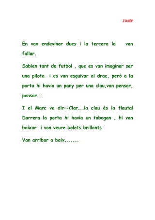 JOSEP
En van endevinar dues i la tercera la van
fallar.
Sabien tant de futbol , que es van imaginar ser
una pilota i es van esquivar al drac, però a la
porta hi havia un pany per una clau,van pensar,
pensar...
I el Marc va dir:-Clar...la clau és la flauta!
Darrera la porta hi havia un tobogan , hi van
baixar i van veure bolets brillants
Van arribar a baix.......
 