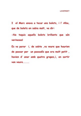 LOVEPREET
I el Marc anava a tocar uns bolets, i l’ Alba,
que de bolets en sabia molt, va dir:
-No toquis aquells bolets brillants que són
verinosos!
Es va parar i, de sobte ,va veure que haurien
de passar per un passadís que era molt petit ,
havien d’ anar amb quatre grapes,i, en sortir
van veure......
 