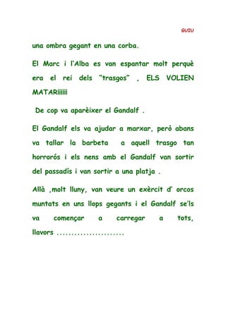 GUIU
una ombra gegant en una corba.
El Marc i l’Alba es van espantar molt perquè
era el rei dels “trasgos” , ELS VOLIEN
MATAR¡¡¡¡¡¡
De cop va aparèixer el Gandalf .
El Gandalf els va ajudar a marxar, però abans
va tallar la barbeta a aquell trasgo tan
horrorós i els nens amb el Gandalf van sortir
del passadís i van sortir a una platja .
Allà ,molt lluny, van veure un exèrcit d’ orcos
muntats en uns llops gegants i el Gandalf se’ls
va començar a carregar a tots,
llavors .......................
 