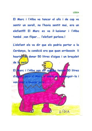 LIDIA
El Marc i l’Alba va tancar el ulls i de cop va
sentir un soroll, no l’havia sentit mai, era un
elefant!!!! El Marc es va il·lusionar i l’Alba
també ,van flipar... l’elefant parlava.!
L’elefant els va dir que els podria portar a la
Cerdanya, la condició era que quan arribessin li
haurien de donar 50 litres d’aigua i un braçalet
de la sort.
El Marc i l’Alba van dir que no tenien 50 litres
d’aigua, però el Marc si sabia on aconseguir-la i
van anar a buscar però.............
 