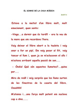 EL SOMNI DE LA CASA MÀGICA
MARTA
Estava a la meitat d’un llibre molt, molt
emocionant, quan sento:
-Vinga...a dormir que és tard!!! - era la veu de
la mare que em recordava l’hora.
Vaig deixar el llibre obert a la tauleta i vaig
anar a fer un pipí. Em vaig posar al llit, vaig
tancar el llum i, quan ja se m’aclucaven el ulls i
m’estava arribant aquella passió de son....
- Òndia! Què són aquestes llumetes?...quina
por....
Miro de reüll i veig sorprès que les llums surten
de les finestres de la caseta del llibre.
Oooohhh!
M’atanso i...una força molt potent em xuclava
cap a dins.....
 