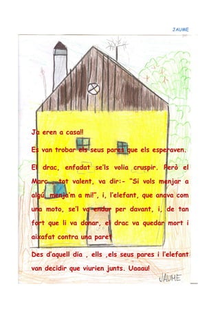 JAUME
Ja eren a casa!!
Es van trobar els seus pares que els esperaven.
El drac, enfadat se’ls volia cruspir. Però el
Marc , tot valent, va dir:- “Si vols menjar a
algú, menja’m a mi!”, i, l’elefant, que anava com
una moto, se’l va endur per davant, i, de tan
fort que li va donar, el drac va quedar mort i
aixafat contra una paret
Des d’aquell dia , ells ,els seus pares i l’elefant
van decidir que viurien junts. Uaaau!
 