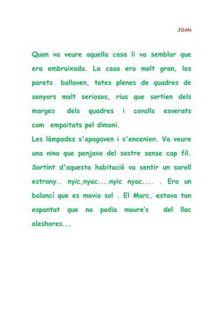 JOAN
Quan va veure aquella casa li va semblar que
era embruixada. La casa era molt gran, les
parets ballaven, totes plenes de quadres de
senyors molt seriosos, rius que sortien dels
marges dels quadres i cavalls esverats
com empaitats pel dimoni.
Les làmpades s'apagaven i s'encenien. Va veure
una nina que penjava del sostre sense cap fil.
Sortint d'aquesta habitació va sentir un soroll
estrany.. nyic,nyac....nyic nyac.... . Era un
balancí que es movia sol . El Marc, estava tan
espantat que no podia moure’s del lloc
aleshores...
 