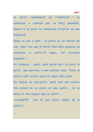 ARLET
va sortir ràpidament de l'habitació i va
començar a caminar per un llarg passadís,
llavors li va picar la temptació d'entrar en una
habitació.
Quan va ser a dins , la porta es va tancar de
cop. Dels rius que hi havia dins dels quadres va
començar a sortir-hi aigua, tot s'estava
inundant !
Va trabucar , però, amb molta sort va obrir la
porta que portava a una enorme sala. Tenia el
sostre molt baixet però un espai molt gran .
Va trobar un escriptori, però com que estava
tan cansat es va seure en una cadira , no va
durar ni dos segons que va sentir...
-Cataplof!!! era ell que havia caigut de la
cadira i...
 
