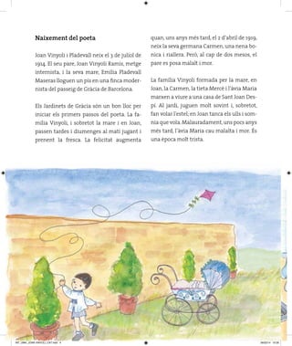 Naixement del poeta
Joan Vinyoli i Pladevall neix el 3 de juliol de
1914. El seu pare, Joan Vinyoli Ramis, metge
internista, i la seva mare, Emília Pladevall
Maseras lloguen un pis en una finca moder­
nista del passeig de Gràcia de Barcelona.
Els Jardinets de Gràcia són un bon lloc per
iniciar els primers passos del poeta. La fa­
mília Vinyoli, i sobretot la mare i en Joan,
passen tardes i diumenges al matí jugant i
prenent la fresca. La felicitat augmenta
quan, uns anys més tard, el 2 d’abril de 1919,
neix la seva germana Carmen, una nena bo­
nica i riallera. Però, al cap de dos mesos, el
pare es posa malalt i mor.
La família Vinyoli formada per la mare, en
Joan, la Carmen, la tieta Mercè i l’àvia Maria
marxen a viure a una casa de Sant Joan Des­
pí. Al jardí, juguen molt sovint i, sobretot,
fan volar l’estel; en Joan tanca els ulls i som­
nia que vola.Malauradament,uns pocs anys
més tard, l’àvia Maria cau malalta i mor. És
una època molt trista.
INT_UMH_JOAN VINYOLI_CAT.indd 4 06/02/14 10:26
 