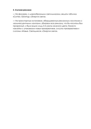 5. Уличная реклама

— На фонарях, с шарообразными светильниками, вешать таблички
«Contex. Glowing», «Энергия света».

— На транспортных остановках, оборудованных рекламным носителем с
люминесцентными лампами, убираем всю рекламу, что бы носитель был
прозрачный, и было видно лишь 3-4 лампы зеленого цвета. Нанести
наклейки с упаковками новых презервативов, силуэты презервативов и
слоганы: «Новые. Светящиеся», «Энергия света».
 