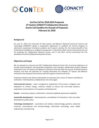 Page 1 of 7
77
ConTex Call for 2018-2019 Proposals
UT System-CONACYT Collaborative Research
Grants Call Deadline for Receipt of Proposals:
February 16, 2018
Background
On June 21, 2016, the University of Texas System and Mexico’s National Council for Science and
Technology (CONACYT) signed a Cooperation Agreement to establish the ConTex Program to
administer cooperative bi-national academic and research activities for the mutual benefit of the
United States and Mexico as neighbors and partners. In November 2016, ConTex launched its first call
for proposals for Collaborative Research Grants, and in July 2017, ConTex announced the first
awardees of ConTex Collaborative Research Grants.
Objectives and Scope
We are pleased to announce the 2017 Collaborative Research Grant Call. Its primary objective is to
provide seed funding for internationally competitive and innovative collaborative projects between
researchers from UT System and Mexican institutions that will allow the pursuit of shared research
interests and have the potential for creating permanent ties between UT System and Mexican
institutions that will grow and continue with the support of extramural funds.
Proposals related to the themes listed below are welcome from across UT System and Mexican
institutions. Interdisciplinary collaborations are encouraged.
Environmental sciences – water management, exploitation of the oceans, mitigation and
adaptation to climate change, resilience related to natural and man-made disasters,
exploitation and protection of ecosystems and biodiversity
Science – astronomy, physics, mathematics, chemistry (applied), geosciences (applied)
Sustainable development – food production, consolidation of institutions, cities and urban
development, public policy
Technology development – automation and robotics, biotechnology, genetics, advanced
materials, nanomaterials and nanotechnology, information technology, value added
engineering, manufacturing
 