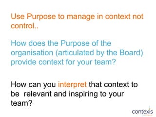 Use Purpose to manage in context not
control..
How does the Purpose of the
organisation (articulated by the Board)
provide...