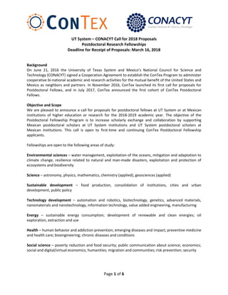Page 1 of 6
UT System – CONACYT Call for 2018 Proposals
Postdoctoral Research Fellowships
Deadline for Receipt of Proposals: March 16, 2018
Background
On June 21, 2016 the University of Texas System and Mexico’s National Council for Science and
Technology (CONACYT) signed a Cooperation Agreement to establish the ConTex Program to administer
cooperative bi-national academic and research activities for the mutual benefit of the United States and
Mexico as neighbors and partners. In November 2016, ConTex launched its first call for proposals for
Postdoctoral Fellows, and in July 2017, ConTex announced the first cohort of ConTex Postdoctoral
Fellows.
Objective and Scope
We are pleased to announce a call for proposals for postdoctoral fellows at UT System or at Mexican
institutions of higher education or research for the 2018-2019 academic year. The objective of the
Postdoctoral Fellowship Program is to increase scholarly exchange and collaboration by supporting
Mexican postdoctoral scholars at UT System institutions and UT System postdoctoral scholars at
Mexican institutions. This call is open to first-time and continuing ConTex Postdoctoral Fellowship
applicants.
Fellowships are open to the following areas of study:
Environmental sciences – water management, exploitation of the oceans, mitigation and adaptation to
climate change, resilience related to natural and man-made disasters, exploitation and protection of
ecosystems and biodiversity
Science – astronomy, physics, mathematics, chemistry (applied), geosciences (applied)
Sustainable development – food production, consolidation of institutions, cities and urban
development, public policy
Technology development – automation and robotics, biotechnology, genetics, advanced materials,
nanomaterials and nanotechnology, information technology, value added engineering, manufacturing
Energy – sustainable energy consumption; development of renewable and clean energies; oil
exploration, extraction and use
Health – human behavior and addiction prevention; emerging diseases and impact; preventive medicine
and health care; bioengineering; chronic diseases and conditions
Social science – poverty reduction and food security; public communication about science; economics;
social and digital/virtual economics; humanities; migration and communities; risk prevention; security
 