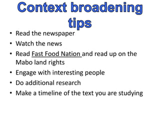 • Read the newspaper
• Watch the news
• Read Fast Food Nation and read up on the
  Mabo land rights
• Engage with interesting people
• Do additional research
• Make a timeline of the text you are studying
 