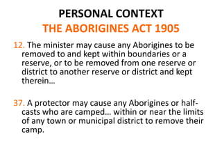 PERSONAL CONTEXT
       THE ABORIGINES ACT 1905
12. The minister may cause any Aborigines to be
  removed to and kept within boundaries or a
  reserve, or to be removed from one reserve or
  district to another reserve or district and kept
  therein…

37. A protector may cause any Aborigines or half-
  casts who are camped… within or near the limits
  of any town or municipal district to remove their
  camp.
 