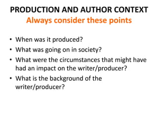 PRODUCTION AND AUTHOR CONTEXT
   Always consider these points

• When was it produced?
• What was going on in society?
• What were the circumstances that might have
  had an impact on the writer/producer?
• What is the background of the
  writer/producer?
 