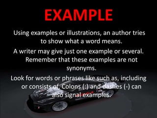 EXAMPLE
Using examples or illustrations, an author tries
to show what a word means.
A writer may give just one example or several.
Remember that these examples are not
synonyms.
Look for words or phrases like such as, including
or consists of, Colons (:) and dashes (-) can
also signal examples.
 
