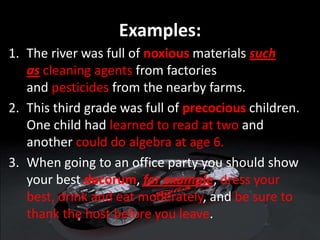 Examples:
1. The river was full of noxious materials such
as cleaning agents from factories
and pesticides from the nearby farms.
2. This third grade was full of precocious children.
One child had learned to read at two and
another could do algebra at age 6.
3. When going to an office party you should show
your best decorum, for example, dress your
best, drink and eat moderately, and be sure to
thank the host before you leave.
 
