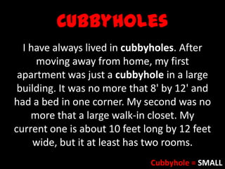 Cubbyholes
I have always lived in cubbyholes. After
moving away from home, my first
apartment was just a cubbyhole in a large
building. It was no more that 8' by 12' and
had a bed in one corner. My second was no
more that a large walk-in closet. My
current one is about 10 feet long by 12 feet
wide, but it at least has two rooms.
Cubbyhole = SMALL
 