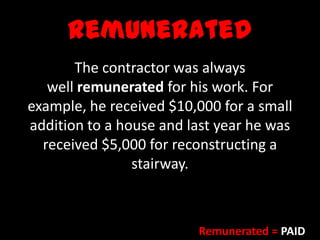 Remunerated
The contractor was always
well remunerated for his work. For
example, he received $10,000 for a small
addition to a house and last year he was
received $5,000 for reconstructing a
stairway.
Remunerated = PAID
 