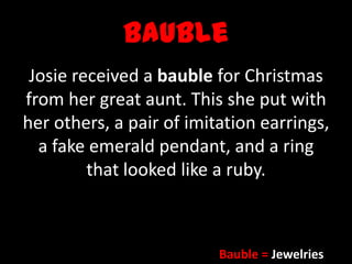 Bauble
Josie received a bauble for Christmas
from her great aunt. This she put with
her others, a pair of imitation earrings,
a fake emerald pendant, and a ring
that looked like a ruby.
Bauble = Jewelries
 