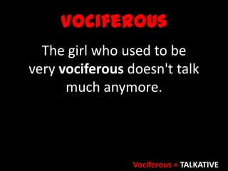 Vociferous
The girl who used to be
very vociferous doesn't talk
much anymore.
Vociferous = TALKATIVE
 