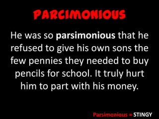 Parcimonious
He was so parsimonious that he
refused to give his own sons the
few pennies they needed to buy
pencils for school. It truly hurt
him to part with his money.
Parsimonious = STINGY
 