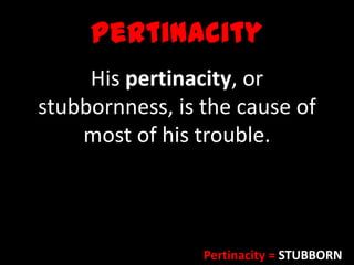 Pertinacity
His pertinacity, or
stubbornness, is the cause of
most of his trouble.
Pertinacity = STUBBORN
 