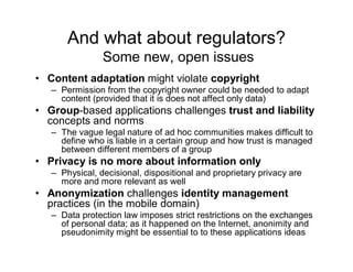 And what about regulators?
                Some new, open issues
• Content adaptation might violate copyright
   – Permission from the copyright owner could be needed to adapt
     content (provided that it is does not affect only data)
• Group-based applications challenges trust and liability
  concepts and norms
   – The vague legal nature of ad hoc communities makes difficult to
     define who is liable in a certain group and how trust is managed
     between different members of a group
• Privacy is no more about information only
   – Physical, decisional, dispositional and proprietary privacy are
     more and more relevant as well
• Anonymization challenges identity management
  practices (in the mobile domain)
   – Data protection law imposes strict restrictions on the exchanges
     of personal data; as it happened on the Internet, anonimity and
     pseudonimity might be essential to to these applications ideas