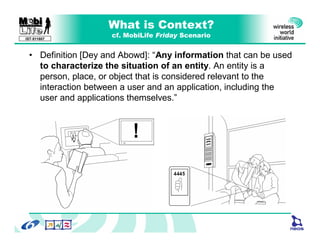 What is Context?
                    cf. MobiLife Friday Scenario
IST-511607



 • Definition [Dey and Abowd]: “Any information that can be used
   to characterize the situation of an entity. An entity is a
   person, place, or object that is considered relevant to the
   interaction between a user and an application, including the
   user and applications themselves.”