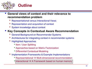 Outline
 General views of context and their relevance to
recommendation problem
 Representational versus Interactional Views
 Representation and acquisition of context
 System knowledge about context
 Key Concepts in Contextual Aware Recommendation
 General Background on Recommender Systems
 Architectures for integrating context in recommender systems
 Highlighted Approaches
Item / User Splitting
Approaches based on Matrix Factorization
Differential Contextual Modeling
 Implementation Frameworks & Example Implementations
Representational  Multi-dimensional recommendation
Interactional  A Framework based on human memory
10
 