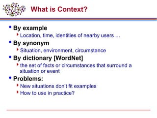 What is Context?
By example
Location, time, identities of nearby users …
By synonym
Situation, environment, circumstance
By dictionary [WordNet]
the set of facts or circumstances that surround a
situation or event
Problems:
New situations don’t fit examples
How to use in practice?
 