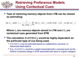 Retrieving Preference Models
Using Contextual Cues
 Task of retrieving memory objects from LTM can be viewed
as estimating:
Where Li are memory objects stored in LTM and CCj are
contextual cues generated from STM
 The calculation Pr(STM|CCj) would be highly dependent on
the particular type of cue being used.
 Pr(STM|CCj) may be estimated based on collaborative, semantic, or
behavioral observations
 E.g., Pr(STM|CCj) could be a weight associated with a concept (such as the
fraction of positive ratings in STM associated with items in a given category
110
 
j
jjjii
CCCCSTMCCL
STM
STML )Pr()|Pr()|Pr(
)Pr(
1
)|Pr(
 