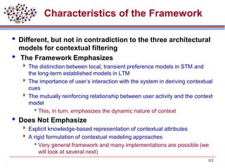 Characteristics of the Framework
 Different, but not in contradiction to the three architectural
models for contextual filtering
 The Framework Emphasizes
 The distinction between local, transient preference models in STM and
the long-term established models in LTM
 The importance of user’s interaction with the system in deriving contextual
cues
 The mutually reinforcing relationship between user activity and the context
model
This, in turn, emphasizes the dynamic nature of context
 Does Not Emphasize
 Explicit knowledge-based representation of contextual attributes
 A rigid formulation of contextual modeling approaches
Very general framework and many implementations are possible (we
will look at several next)
112
 