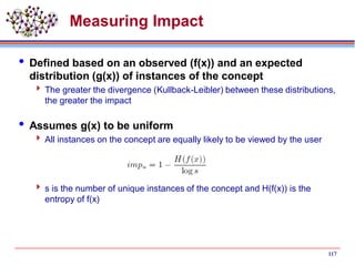Measuring Impact
 Defined based on an observed (f(x)) and an expected
distribution (g(x)) of instances of the concept
 The greater the divergence (Kullback-Leibler) between these distributions,
the greater the impact
 Assumes g(x) to be uniform
 All instances on the concept are equally likely to be viewed by the user
 s is the number of unique instances of the concept and H(f(x)) is the
entropy of f(x)
117
 