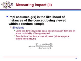 Measuring Impact (II)
impI assumes g(x) is the likelihood of
instances of the concept being viewed
within a random sample
Simulated
using the item knowledge base, assuming each item has an
equal probability of being selected
Popularity of the item across all users (takes temporal
factors into account)
118
 