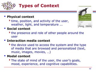 Types of Context
 Physical context
time, position, and activity of the user,
weather, light, and temperature ...
 Social context
the presence and role of other people around the
user
 Interaction media context
the device used to access the system and the type
of media that are browsed and personalized (text,
music, images, movies, …)
 Modal context
The state of mind of the user, the user’s goals,
mood, experience, and cognitive capabilities.
12
[Fling, 2009]
 