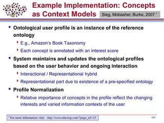 121
Example Implementation: Concepts
as Context Models
 Ontological user profile is an instance of the reference
ontology
E.g., Amazon’s Book Taxonomy
Each concept is annotated with an interest score
 System maintains and updates the ontological profiles
based on the user behavior and ongoing interaction
Interactional / Representational hybrid
Representational part due to existence of a pre-specified ontology
 Profile Normalization
Relative importance of concepts in the profile reflect the changing
interests and varied information contexts of the user
Sieg, Mobasher, Burke, 2007 *
* For more information visit: http://www.ahusieg.com/?page_id=15
 